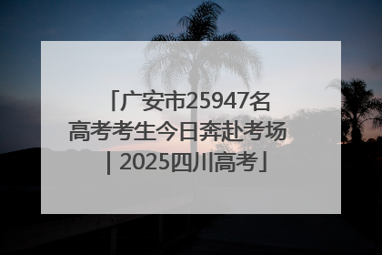 广安市25947名高考考生今日奔赴考场｜2025四川高考