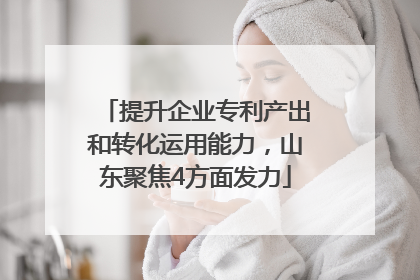 提升企业专利产出和转化运用能力，山东聚焦4方面发力