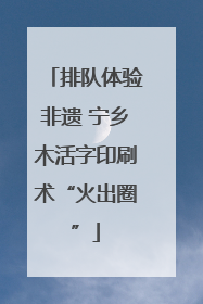 排队体验非遗 宁乡木活字印刷术“火出圈”