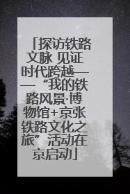 探访铁路文脉 见证时代跨越——“我的铁路风景·博物馆+京张铁路文化之旅”活动在京启动