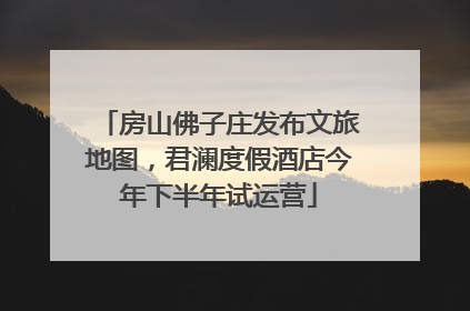 房山佛子庄发布文旅地图，君澜度假酒店今年下半年试运营