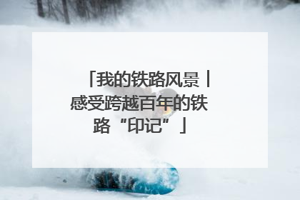 我的铁路风景︱感受跨越百年的铁路“印记”