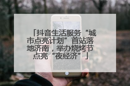 抖音生活服务“城市点亮计划”首站落地济南，举办烧烤节点亮“夜经济”