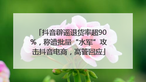抖音辟谣退货率超90%，称遭批量“水军”攻击抖音电商，高管回应