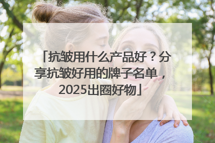 抗皱用什么产品好？分享抗皱好用的牌子名单，2025出圈好物