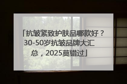 抗皱紧致护肤品哪款好？30-50岁抗皱品牌大汇总，2025莫错过