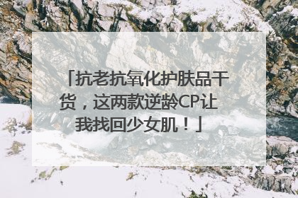 抗老抗氧化护肤品干货，这两款逆龄CP让我找回少女肌！
