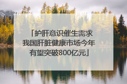 护肝意识催生需求 我国肝脏健康市场今年有望突破800亿元