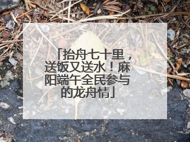 抬舟七十里，送饭又送水！麻阳端午全民参与的龙舟情