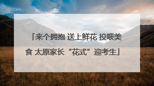 来个拥抱 送上鲜花 投喂美食 太原家长“花式”迎考生