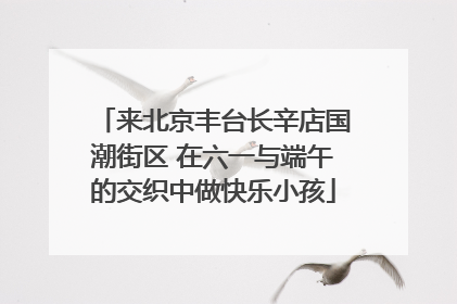 来北京丰台长辛店国潮街区 在六一与端午的交织中做快乐小孩