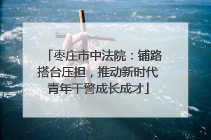 枣庄市中法院：铺路搭台压担，推动新时代青年干警成长成才
