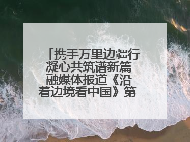 携手万里边疆行 凝心共筑谱新篇 融媒体报道《沿着边境看中国》第二季 在广西东兴正式启动