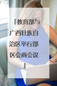 教育部与广西壮族自治区举行部区会商会议