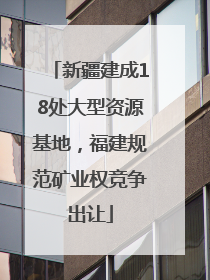 新疆建成18处大型资源基地，福建规范矿业权竞争出让