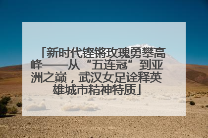 新时代铿锵玫瑰勇攀高峰——从“五连冠”到亚洲之巅，武汉女足诠释英雄城市精神特质