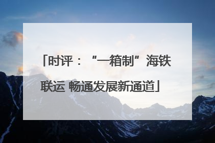 时评：“一箱制”海铁联运 畅通发展新通道