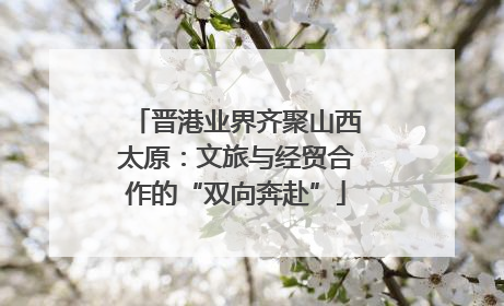 晋港业界齐聚山西太原：文旅与经贸合作的“双向奔赴”