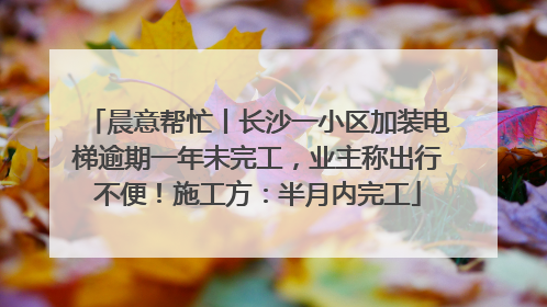 晨意帮忙丨长沙一小区加装电梯逾期一年未完工，业主称出行不便！施工方：半月内完工