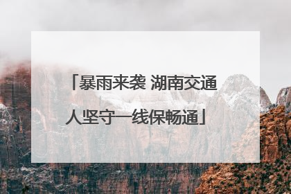 暴雨来袭 湖南交通人坚守一线保畅通