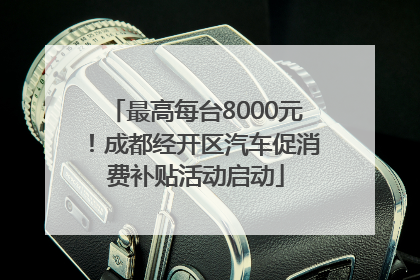 最高每台8000元！成都经开区汽车促消费补贴活动启动