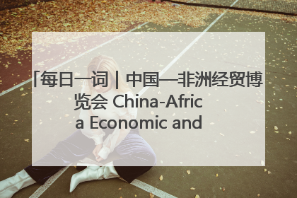 每日一词｜中国—非洲经贸博览会 China-Africa Economic and Trade Expo