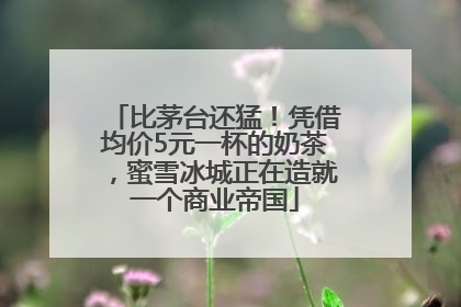 比茅台还猛！凭借均价5元一杯的奶茶，蜜雪冰城正在造就一个商业帝国
