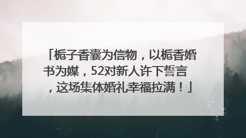 栀子香囊为信物，以栀香婚书为媒，52对新人许下誓言，这场集体婚礼幸福拉满！