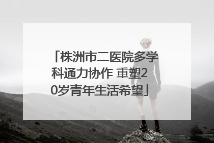 株洲市二医院多学科通力协作 重塑20岁青年生活希望
