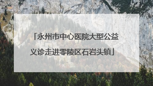 永州市中心医院大型公益义诊走进零陵区石岩头镇