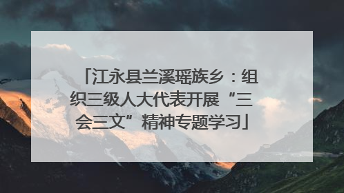 江永县兰溪瑶族乡：组织三级人大代表开展“三会三文”精神专题学习