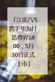 江淮汽车携手华为打造尊界S800，5月30日正式上市