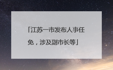江苏一市发布人事任免，涉及副市长等