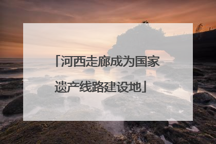 河西走廊成为国家遗产线路建设地