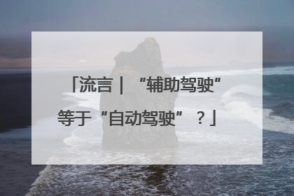 流言｜“辅助驾驶”等于“自动驾驶”？