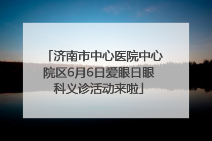 济南市中心医院中心院区6月6日爱眼日眼科义诊活动来啦