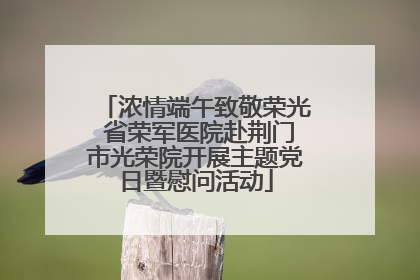 浓情端午致敬荣光 省荣军医院赴荆门市光荣院开展主题党日暨慰问活动
