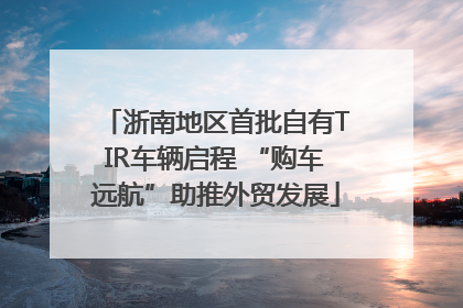 浙南地区首批自有TIR车辆启程 “购车远航”助推外贸发展