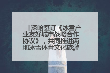 深哈签订《冰雪产业友好城市战略合作协议》，共同推进两地冰雪体育文化旅游高质量发展