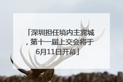 深圳担任境内主宾城，第十一届上交会将于6月11日开幕