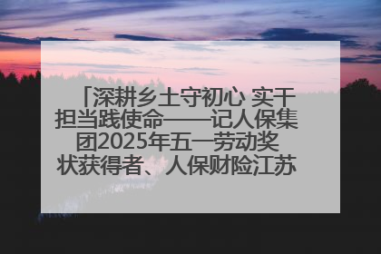 深耕乡土守初心 实干担当践使命——记人保集团2025年五一劳动奖状获得者、人保财险江苏南通海安支公司
