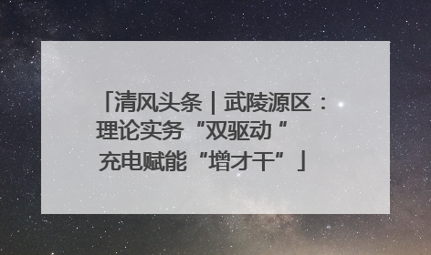 清风头条｜武陵源区：理论实务“双驱动 ” 充电赋能“增才干”