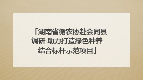 湖南省循农协赴会同县调研 助力打造绿色种养结合标杆示范项目