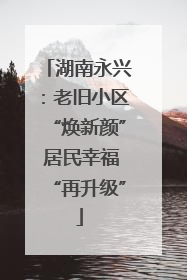湖南永兴：老旧小区“焕新颜” 居民幸福“再升级”
