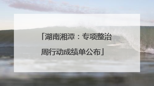 湖南湘潭：专项整治周行动成绩单公布