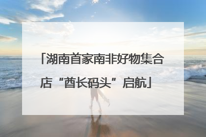 湖南首家南非好物集合店“酋长码头”启航