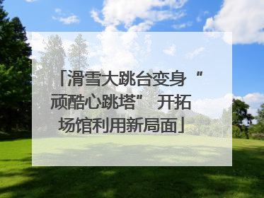 滑雪大跳台变身“顽酷心跳塔” 开拓场馆利用新局面