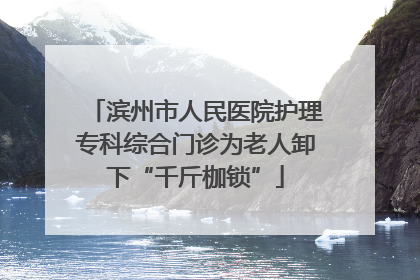 滨州市人民医院护理专科综合门诊为老人卸下“千斤枷锁”