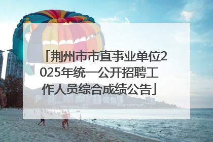 荆州市市直事业单位2025年统一公开招聘工作人员综合成绩公告