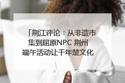 荆江评论：从非遗市集到屈原NPC 荆州端午活动让千年楚文化“破圈”生长